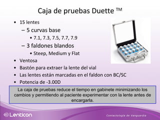 15 lentes 5 curvas base 7.1, 7.3, 7.5, 7.7, 7.9 3 faldones blandos Steep, Medium y Flat Ventosa Bastón para extraer la lente del vial Las lentes están marcadas en el faldon con BC/SC Potencia de -3.00D La caja de pruebas reduce el tiempo en gabinete minimizando los cambios y permitiendo al paciente experimentar con la lente antes de encargarla. Caja de pruebas Duette  TM 