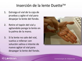 Extraiga el vial de la caja de pruebas y agite el vial para despejar la lente del fondo. Retire el tapón del vial y agitandolo ponga la lente en la palma de la mano. Si la lente no sale del vial, vuelva a rellenar con solución salina e intente de nuevo agitar el vial para despegar la lente del fondo. Inserción de la lente Duette TM 