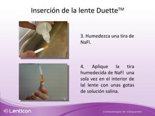 3. Humedezca una tira de NaFl. 4. Aplique la tira humedecida de NaFl  una sola vez en el interior de lal lente con unas gotas de solución salina. Inserción de la lente Duette TM 