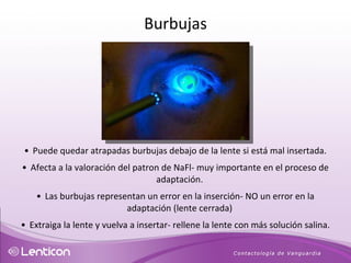 Puede quedar atrapadas burbujas debajo de la lente si está mal insertada. Afecta a la valoración del patron de NaFl- muy importante en el proceso de adaptación. Las burbujas representan un error en la inserción- NO un error en la adaptación (lente cerrada) Extraiga la lente y vuelva a insertar- rellene la lente con más solución salina. Burbujas 