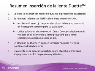 La lente se insertar con NaFl solo durante el proceso de adaptación. Se rellenará la letne con NaFl +salina antes de su inserción. Instilar NaFl en el ojo despues de colocar la lente no mostraría un fluorogram correcto para su evaluación.   Utilice solucion salina o solución única. Colocar soluciones más viscosas en el interior de la lente provocará qie la lente seasiente mas despacio sobre el ojo.  En el faldon de Duette    pueden formarse “arrugas “ si no se mantiene hidratada la lente. El paciente debe colocar su barbilla sobre el pecho, mirar hacia abajo y mantener los parpados muy abiertos. Resumen inserción de la lente Duette TM 