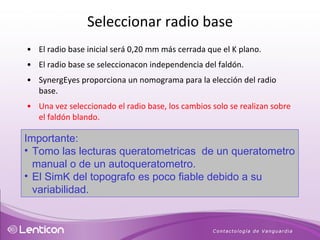 El radio base inicial será 0,20 mm más cerrada que el K plano.  El radio base se seleccionacon independencia del faldón. SynergEyes proporciona un nomograma para la elección del radio base. Una vez seleccionado el radio base, los cambios solo se realizan sobre el faldón blando. Importante: Tomo las lecturas queratometricas  de un queratometro manual o de un autoqueratometro. El SimK del topografo es poco fiable debido a su variabilidad. Seleccionar radio base 