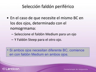 En el caso de que necesite el mismo BC en los dos ojos, determinado con el nomogrmama:  Seleccione el faldón Medium para un ojo Y Faldón Steep para el otro ojo. Si ambos ojos necesitan diferente BC, comience en con faldón Medium en ambos ojos. Selección faldón periférico 