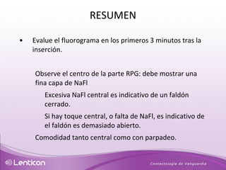 Evalue el fluorograma en los primeros 3 minutos tras la inserción. Observe el centro de la parte RPG: debe mostrar una fina capa de NaFl  Excesiva NaFl central es indicativo de un faldón cerrado. Si hay toque central, o falta de NaFl, es indicativo de el faldón es demasiado abierto. Comodidad tanto central como con parpadeo. RESUMEN 