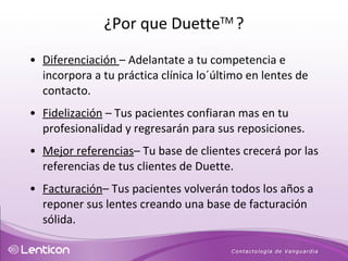 Diferenciación  – Adelantate a tu competencia e incorpora a tu práctica clínica lo´último en lentes de contacto. Fidelización  – Tus pacientes confiaran mas en tu profesionalidad y regresarán para sus reposiciones.  Mejor referencias – Tu base de clientes crecerá por las referencias de tus clientes de Duette. Facturación – Tus pacientes volverán todos los años a reponer sus lentes creando una base de facturación sólida. ¿Por que Duette TM  ? 