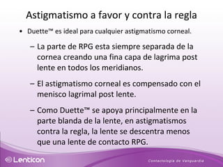 Duette ™  es ideal para cualquier astigmatismo corneal. La parte de RPG esta siempre separada de la cornea creando una fina capa de lagrima post lente en todos los meridianos. El astigmatismo corneal es compensado con el menisco lagrimal post lente.  Como Duette ™  se apoya principalmente en la parte blanda de la lente, en astigmatismos contra la regla, la lente se descentra menos que una lente de contacto RPG. Astigmatismo a favor y contra la regla 