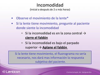 Observe el movimiento de la lente* Si la lente tiene movimiento, pregunte al paciente donde siente la incomodidad Si la incomodidad es en la zona central  ->  cierre el faldón Si la incomodidad es bajo el parpado superior ->  Aplane el faldón  Si la lente tiene movimiento, el fluorograma no sería necesario, nos dará mas información la respuesta subjetiva del paciente. Incomodidad (inicial o después de 2 o más horas) 
