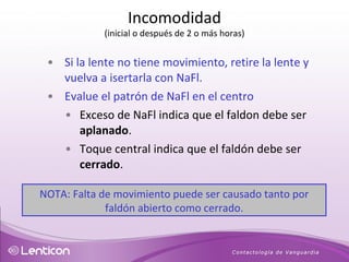 Si la lente no tiene movimiento, retire la lente y vuelva a isertarla con NaFl. Evalue el patrón de NaFl en el centro Exceso de NaFl indica que el faldon debe ser  aplanado . Toque central indica que el faldón debe ser  cerrado . NOTA: Falta de movimiento puede ser causado tanto por faldón abierto como cerrado. Incomodidad (inicial o después de 2 o más horas) 