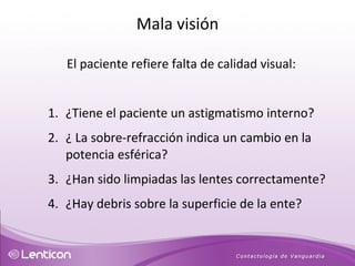 El paciente refiere falta de calidad visual: ¿Tiene el paciente un astigmatismo interno? ¿ La sobre-refracción indica un cambio en la potencia esférica? ¿Han sido limpiadas las lentes correctamente?  ¿Hay debris sobre la superficie de la ente? Mala visión 