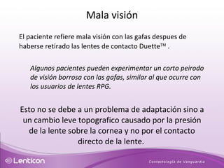 El paciente refiere mala visión con las gafas despues de haberse retirado las lentes de contacto Duette   . Algunos pacientes pueden experimentar un corto peirodo de visión borrosa con las gafas, similar al que ocurre con los usuarios de lentes RPG. Esto no se debe a un problema de adaptación sino a un cambio leve topografico causado por la presión de la lente sobre la cornea y no por el contacto directo de la lente.  Mala visión 