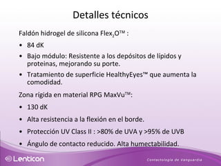 Faldón hidrogel de silicona Flex 2 O   : 84 dK  Bajo módulo: Resistente a los depósitos de lípidos y proteinas, mejorando su porte. Tratamiento de superficie HealthyEyes ™ que aumenta la comodidad. Zona rígida en material RPG MaxVu  : 130 dK Alta resistencia a la flexión en el borde.  Protección UV Class II : >80% de UVA y >95% de UVB  Ángulo de contacto reducido. Alta humectabilidad. Detalles técnicos 