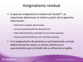 Si aparece astigmatismo residual con Duette™, es importante determinar el motivo a partir de la siguiente información: Refracción en gafas del paciente. Lecturas queratométricas del paciente. Sobx esferocilindrica realziada con las lentes puestas. Lecturas queratométricas con las lentes puestas.  Si el astigmatismo de paciente es principamente corneal, deberá presentar aprox. el mismo cilindro en la queratometria que el cilindro de su refracción en gafas.  Astigmatismo residual 