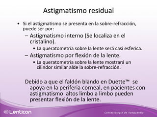 Si el astigmatismo se presenta en la sobre-refracción, puede ser por: Astigmatismo interno (Se localiza en el cristalino).  La queratometría sobre la lente será casi esferica.  Astigmatismo por flexión de la lente.  La queratometría sobre la lente mostrará un cilindor similar alde la sobre-refracción.  Debido a que el faldón blando en Duette™  se apoya en la periferia corneal, en pacientes con astigmatismo  altos limbo a limbo pueden presentar flexión de la lente.   Astigmatismo residual 
