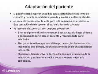 El paciente debe esperar unos dias para acostumbrarse a la lente de contacto y notar la comodidad esperada y similar a las lentes blandas.  eL paciente puede notar la lente pero esta sensación no es dolorosa. Esta sensación disminuye con el uso de la lente de contacto.  Se recomienda comenzar con un porte progresivo: 5 horas el primer día e incrementar 2 horas cada dia hasta el tiemp o adecuado de porte para el paciente y recomendado por el adaptador. Si el paciente refiere que con el tiempo de uso, las lentes son más incomodad que al inicio, es una clara indicación de una adaptación incorrecta.  El paciente debería volver a la consulta para una evaluación de la adaptación y evaluar los cambios necesarios para mejorar la comodidad.  Adaptación del paciente 