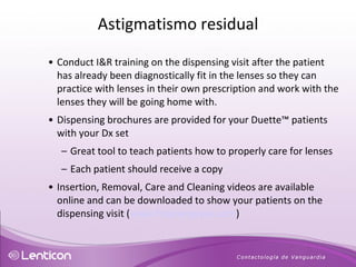 Conduct I&R training on the dispensing visit after the patient has already been diagnostically fit in the lenses so they can practice with lenses in their own prescription and work with the lenses they will be going home with.  Dispensing brochures are provided for your Duette ™  patients with your Dx set Great tool to teach patients how to properly care for lenses Each patient should receive a copy Insertion, Removal, Care and Cleaning videos are available online and can be downloaded to show your patients on the dispensing visit ( www.fitsynergeyes.com ) Astigmatismo residual 
