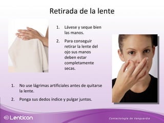 Lávese y seque bien las manos.  Para conseguir retirar la lente del ojo sus manos deben estar completamente secas.  No use lágrimas artificiales antes de quitarse la lente. Ponga sus dedos índice y pulgar juntos.  Retirada de la lente 