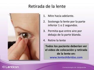 Mire hacia adelante. Sostenga la lente por la parte inferior 1 o 2 segundos. Permita que entre aire por debajo de la parte blanda. Retire la lente  Todos los paciente deberían ver el video de colocación y retirada de la lente en:  www.lenteshibridas.com Retirada de la lente 