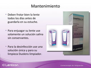 Deben frotar bien la lente todos los días antes de guardarla en su estuche.  Para enjuagar su lente use solamente un solución salina sin conservantes.  Para la desinfección use una solución única y para su limpieza Duolens limpiador. Mantenimiento 