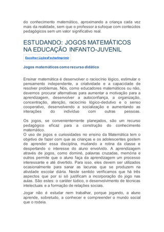 do conhecimento matemático, aproximando a criança cada vez
mais da realidade, sem que o professor a sufoque com conteúdos
pedagógicos sem um valor significativo real.
ESTUDANDO: JOGOS MATEMÁTICOS
NA EDUCAÇÃO INFANTO-JUVENIL
Escolher LiçõesFecharImprimir
Jogos matemáticos como recurso didático
Ensinar matemática é desenvolver o raciocínio lógico, estimular o
pensamento independente, a criatividade e a capacidade de
resolver problemas. Nós, como educadores matemáticos ou não,
devemos procurar alternativas para aumentar a motivação para a
aprendizagem, desenvolver a autoconfiança, a organização,
concentração, atenção, raciocínio lógico-dedutivo e o senso
cooperativo, desenvolvendo a socialização e aumentando as
interações do indivíduo com outras pessoas.
Os jogos, se convenientemente planejados, são um recurso
pedagógico eficaz para a construção do conhecimento
matemático.
O uso de jogos e curiosidades no ensino da Matemática tem o
objetivo de fazer com que as crianças e os adolescentes gostem
de aprender essa disciplina, mudando a rotina da classe e
despertando o interesse do aluno envolvido. A aprendizagem
através de jogos, como dominó, palavras cruzadas, memória e
outros permite que o aluno faça da aprendizagem um processo
interessante e até divertido. Para isso, eles devem ser utilizados
ocasionalmente para sanar as lacunas que se produzem na
atividade escolar diária. Neste sentido verificamos que há três
aspectos que por si só justificam a incorporação do jogo nas
aulas. São estes: o caráter lúdico, o desenvolvimento de técnicas
intelectuais e a formação de relações sociais.
Jogar não é estudar nem trabalhar, porque jogando, a aluno
aprende, sobretudo, a conhecer e compreender o mundo social
que o rodeia.
 