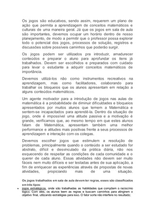 Os jogos são educativos, sendo assim, requerem um plano de
ação que permita a aprendizagem de conceitos matemáticos e
culturais de uma maneira geral. Já que os jogos em sala de aula
são importantes, devemos ocupar um horário dentro de nosso
planejamento, de modo a permitir que o professor possa explorar
todo o potencial dos jogos, processos de solução, registros e
discussões sobre possíveis caminhos que poderão surgir.
Os jogos podem ser utilizados pra introduzir, amadurecer
conteúdos e preparar o aluno para aprofundar os itens já
trabalhados. Devem ser escolhidos e preparados com cuidado
para levar o estudante a adquirir conceitos matemáticos de
importância.
Devemos utilizá-los não como instrumentos recreativos na
aprendizagem, mas como facilitadores, colaborando para
trabalhar os bloqueios que os alunos apresentam em relação a
alguns conteúdos matemáticos.
Um agente motivador para a introdução de jogos nas aulas de
matemática é a probabilidade de diminuir dificuldades e bloqueios
apresentados por muitos alunos que temem a Matemática e
sentem-se incapacitados para aprendê-la. Dentro da situação de
jogo, onde é impossível uma atitude passiva e a motivação é
grande, verificamos que, ao mesmo tempo em que estes alunos
falam de Matemática, apresentam também uma melhor
performance e atitudes mais positivas frente a seus processos de
aprendizagem e interação com os colegas.
Devemos escolher jogos que estimulem a resolução de
problemas, principalmente quando o conteúdo a ser estudado for
abstrato, difícil e desvinculado da prática diária, não nos
esquecendo de respeitar as condições de cada comunidade e o
querer de cada aluno. Essas atividades não devem ser muito
fáceis nem muito difíceis e ser testadas antes de sua aplicação, a
fim de enriquecer as experiências através de propostas de novas
atividades, propiciando mais de uma situação.
Os jogos trabalhados em sala de aula devem ter regras, esses são classificados
em três tipos:
 jogos estratégicos, onde são trabalhadas as habilidades que compõem o raciocínio
lógico. Com eles, os alunos leem as regras e buscam caminhos para atingirem o
objetivo final, utilizando estratégias para isso. O fator sorte não interfere no resultado;
 