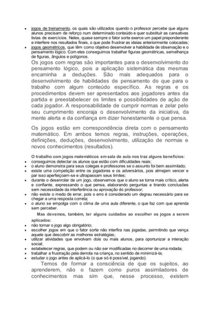  jogos de treinamento, os quais são utilizados quando o professor percebe que alguns
alunos precisam de reforço num determinado conteúdo e quer substituir as cansativas
listas de exercícios. Neles, quase sempre o fator sorte exerce um papel preponderante
e interfere nos resultados finais, o que pode frustrar as ideias anteriormente colocadas;
 jogos geométricos, que têm como objetivo desenvolver a habilidade de observação e o
pensamento lógico. Com eles conseguimos trabalhar figuras geométricas, semelhança
de figuras, ângulos e polígonos.
Os jogos com regras são importantes para o desenvolvimento do
pensamento lógico, pois a aplicação sistemática das mesmas
encaminha a deduções. São mais adequados para o
desenvolvimento de habilidades de pensamento do que para o
trabalho com algum conteúdo específico. As regras e os
procedimentos devem ser apresentados aos jogadores antes da
partida e preestabelecer os limites e possibilidades de ação de
cada jogador. A responsabilidade de cumprir normas e zelar pelo
seu cumprimento encoraja o desenvolvimento da iniciativa, da
mente alerta e da confiança em dizer honestamente o que pensa.
Os jogos estão em correspondência direta com o pensamento
matemático. Em ambos temos regras, instruções, operações,
definições, deduções, desenvolvimento, utilização de normas e
novos conhecimentos (resultados).
O trabalho com jogos matemáticos em sala de aula nos traz alguns benefícios:
 conseguimos detectar os alunos que estão com dificuldades reais;
 o aluno demonstra para seus colegas e professores se o assunto foi bem assimilado;
 existe uma competição entre os jogadores e os adversários, pois almejam vencer e
par isso aperfeiçoam-se e ultrapassam seus limites;
 durante o desenrolar de um jogo, observamos que o aluno se torna mais crítico, alerta
e confiante, expressando o que pensa, elaborando perguntas e tirando conclusões
sem necessidade da interferência ou aprovação do professor;
 não existe o medo de errar, pois o erro é considerado um degrau necessário para se
chegar a uma resposta correta;
 o aluno se empolga com o clima de uma aula diferente, o que faz com que aprenda
sem perceber.
Mas devemos, também, ter alguns cuidados ao escolher os jogos a serem
aplicados:
 não tornar o jogo algo obrigatório;
 escolher jogos em que o fator sorte não interfira nas jogadas, permitindo que vença
aquele que descobrir as melhores estratégias;
 utilizar atividades que envolvam dois ou mais alunos, para oportunizar a interação
social;
 estabelecer regras, que podem ou não ser modificadas no decorrer de uma rodada;
 trabalhar a frustração pela derrota na criança, no sentido de minimizá-la;
 estudar o jogo antes de aplicá-lo (o que só é possível, jogando).
Temos de formar a consciência de que os sujeitos, ao
aprenderem, não o fazem como puros assimiladores de
conhecimentos mas sim que, nesse processo, existem
 