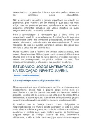 determinados componentes internos que não podem deixar de
ser ignorados pelos educadores.
Não é necessário ressaltar a grande importância da solução de
problemas, pois vivemos em um mundo o qual cada vez mais
exige que as pessoas pensem, questionem e se arrisquem
propondo diferentes soluções aos vários desafios os quais
surgem no trabalho ou na vida cotidiana.
Para a aprendizagem é necessário que o aluno tenha um
determinado nível de desenvolvimento. As situações de jogo são
consideradas parte das atividades pedagógicas, justamente por
serem elementos estimuladores do desenvolvimento. É esse
raciocínio de que os sujeitos aprendem através dos jogos que
nos leva a utilizá-los em sala de aula.
Muitos ouvimos falar e falamos em vincular teoria à prática, mas
quase não o fazemos. Utilizar jogos como recurso didático é uma
chance que temos de fazê-lo. Eles podem ser usados na classe
como um prolongamento da prática habitual da aula. São
recursos interessantes e eficientes, que auxiliam os alunos.
ESTUDANDO: JOGOS MATEMÁTICOS
NA EDUCAÇÃO INFANTO-JUVENIL
Escolher LiçõesFecharImprimir
A formação do pensamento lógico-matemático
Observamos é que nos primeiros anos de vida, a criança em seu
egocentrismo, brinca. Usa o próprio corpo como meio de
descobertas e a medida que vai crescendo seu interesse também
progride. Depois são os objetos à sua volta que lhe despertam a
curiosidade, e pouco a pouco, buscam em seus pequenos grupos
de amizades desvendar os mistérios do novo, do desconhecido.
À medida que a criança cresce novas obrigações e
responsabilidades do mundo adulto aparecem e tudo se torna
mais sério, e a lei e a guerra, o comércio, a técnica e a ciência,
perdendo o contato com jogo, restam apenas as lembranças
daquele tempo de criança. Apesar de não, perceber-se
nitidamente, a vida é vista como um jogo, com inúmeras regras
 