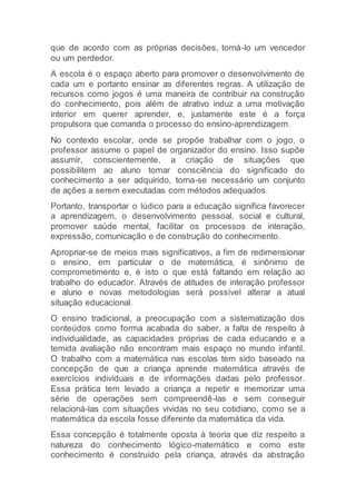 que de acordo com as próprias decisões, torná-lo um vencedor
ou um perdedor.
A escola é o espaço aberto para promover o desenvolvimento de
cada um e portanto ensinar as diferentes regras. A utilização de
recursos como jogos é uma maneira de contribuir na construção
do conhecimento, pois além de atrativo induz a uma motivação
interior em querer aprender, e, justamente este é a força
propulsora que comanda o processo do ensino-aprendizagem.
No contexto escolar, onde se propõe trabalhar com o jogo, o
professor assume o papel de organizador do ensino. Isso supõe
assumir, conscientemente, a criação de situações que
possibilitem ao aluno tomar consciência do significado do
conhecimento a ser adquirido, torna-se necessário um conjunto
de ações a serem executadas com métodos adequados.
Portanto, transportar o lúdico para a educação significa favorecer
a aprendizagem, o desenvolvimento pessoal, social e cultural,
promover saúde mental, facilitar os processos de interação,
expressão, comunicação e de construção do conhecimento.
Apropriar-se de meios mais significativos, a fim de redimensionar
o ensino, em particular o de matemática, é sinônimo de
comprometimento e, é isto o que está faltando em relação ao
trabalho do educador. Através de atitudes de interação professor
e aluno e novas metodologias será possível alterar a atual
situação educacional.
O ensino tradicional, a preocupação com a sistematização dos
conteúdos como forma acabada do saber, a falta de respeito à
individualidade, as capacidades próprias de cada educando e a
temida avaliação não encontram mais espaço no mundo infantil.
O trabalho com a matemática nas escolas tem sido baseado na
concepção de que a criança aprende matemática através de
exercícios individuais e de informações dadas pelo professor.
Essa prática tem levado a criança a repetir e memorizar uma
série de operações sem compreendê-las e sem conseguir
relacioná-las com situações vividas no seu cotidiano, como se a
matemática da escola fosse diferente da matemática da vida.
Essa concepção é totalmente oposta à teoria que diz respeito a
natureza do conhecimento lógico-matemático e como este
conhecimento é construído pela criança, através da abstração
 