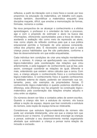 reflexiva, a partir da interação com o meio físico e social, por isso
propomos na educação da matemática, um trabalho com jogos,
visando também, desmitificar a matemática enquanto uma
disciplina maçante, difícil, que envolve a memorização de formas,
fórmulas, números e contas.
Na nova perspectiva de se alcançar o conhecimento e a efetiva
aprendizagem, o professor é o orientador de todo o processo,
age e com o propósito de estimular o aluno na busca das
informações, oferecendo oportunidades para a troca de ideias e
aceitando a avaliação não como meio de repressão ao aluno,
mas como objeto de reflexão contínua para que a sua prática
educacional permita a formação de uma pessoa consciente,
critica dos próprios atos. É necessário considerar que a cada
criança possui habilidades que lhe são particulares, conforme a
fase de desenvolvimento em que estão enquadradas.
Cada indivíduo tem condições de criar uma relação mentalmente
com o número. A criança vai aperfeiçoando seu conhecimento
lógico-matemático pela coordenação das relações que criou
anteriormente, e pela bagagem de conhecimento que já traz, pois
assim, consegue coordenar as relações de igual, diferente e
mais, entendendo que existem vários cálculos que a cerca. Com
isso, a criança adquire o conhecimento físico e o conhecimento
lógico-matemático. O conhecimento físico é quando conhecemos
a realidade externa do objeto, podendo ser observado sua cor,
tamanho, peso, são exemplos de propriedades físicas. O
conhecimento lógico-matemático é quando podemos identificar a
diferença, esta diferença nos faz progredir na construção lógico-
matemático pela coordenação das relações simples adquiriu e
criou entre os objetos.
Os números devem ser lidos e contados antes de serem escritos.
Quando a criança não tem a estrutura do número, ela busca
utilizar a noção de espaço, depois que tiver construído a estrutura
do número, esta noção de espaço torna-se irrelevante.
Considera-se que estrutura lógica-matemática de número não
pode ser ensinada diretamente, uma vez que a criança tem que
construí-la por si mesmo. O professor deve encorajar as crianças
a pensar, estimular o seu desenvolvimento mental, organizando
atividade que estimulem a criança a pensar numa relação de
inclusão e exclusão.
 