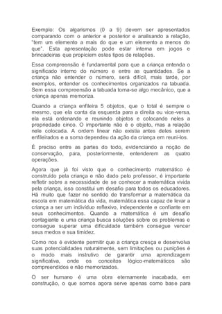 Exemplo: Os algarismos (0 a 9) devem ser apresentados
comparando com o anterior e posterior e analisando a relação,
“tem um elemento a mais do que e um elemento a menos do
que”. Esta apresentação pode estar interna em jogos e
brincadeiras que propiciem estes tipos de relações.
Essa compreensão é fundamental para que a criança entenda o
significado interno do número e entre as quantidades. Se a
criança não entender o número, será difícil, mais tarde, por
exemplos, entender os conhecimentos organizados na tabuada.
Sem essa compreensão a tabuada torna-se algo mecânico, que a
criança apenas memoriza.
Quando a criança enfileira 5 objetos, que o total é sempre o
mesmo, que ela conta da esquerda para a direita ou vice-versa,
ela está ordenando e reunindo objetos e colocando neles a
propriedade cinco. O importante não é o objeto, mas a relação
nele colocada. A ordem linear não existia antes deles serem
enfileirados e a soma dependeu da ação da criança em reuni-los.
É preciso entre as partes do todo, evidenciando a noção de
conservação, para, posteriormente, entenderem as quatro
operações.
Agora que já foi visto que o conhecimento matemático é
construído pela criança e não dado pelo professor, é importante
refletir sobre a necessidade de se conhecer a matemática vivida
pela criança, isso constitui um desafio para todos os educadores.
Há muito que fazer no sentido de transformar a matemática da
escola em matemática da vida, matemática essa capaz de levar a
criança a ser um indivíduo reflexivo, independente e confiante em
seus conhecimentos. Quando a matemática é um desafio
contagiante e uma criança busca soluções sobre os problemas e
consegue superar uma dificuldade também consegue vencer
seus medos e sua timidez.
Como nos é evidente permitir que a criança cresça e desenvolva
suas potencialidades naturalmente, sem limitações ou punições é
o modo mais instrutivo de garantir uma aprendizagem
significativa, onde os conceitos lógico-matemáticos são
compreendidos e não memorizados.
O ser humano é uma obra eternamente inacabada, em
construção, o que somos agora serve apenas como base para
 