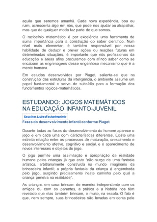 aquilo que seremos amanhã. Cada nova experiência, boa ou
ruim, acrescenta algo em nós, que pode nos ajudar ou atrapalhar,
mas que de qualquer modo faz parte do que somos.
O raciocínio matemático é por excelência uma ferramenta de
suma importância para a construção do saber científico. Num
nível mais elementar, é também responsável por nossa
habilidade de deduzir e prever ações ou reações futuras em
determinadas situações, é importante que nós profissionais da
educação e áreas afins procuremos com afinco saber como se
encaixam as engrenagens desse engenhoso mecanismo que é a
mente humana.
Em estudos desenvolvidos por Piaget, salienta-se que na
construção das estruturas da inteligência, o ambiente assume um
papel fundamental e serve de subsídio para a formação dos
fundamentos lógicos-matemáticos.
ESTUDANDO: JOGOS MATEMÁTICOS
NA EDUCAÇÃO INFANTO-JUVENIL
Escolher LiçõesFecharImprimir
Fases do desenvolvimento infantil conforme Piaget
Durante todas as fases do desenvolvimento do homem aparece o
jogo e em cada uma com características diferentes. Existe uma
estreita relação entre os processos de maturação, crescimento e
desenvolvimento afetivo, cognitivo e social, e o aparecimento de
novos interesses e objetos do jogo.
O jogo permite uma assimilação e apropriação da realidade
humana pelas crianças já que este “não surge de uma fantasia
artística, arbitrariamente construída no mundo imaginário da
brincadeira infantil; a própria fantasia da criança é engendrada
pelo jogo, surgindo precisamente neste caminho pelo qual a
criança penetra na realidade”.
As crianças em casa brincam de maneira independente com os
amigos ou com os parentes, a prática e a história nos têm
revelado que elas também brincam, e muito, na escola. O fato é
que, nem sempre, suas brincadeiras são levadas em conta pelo
 
