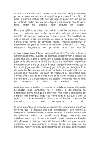 durante toda a infância e mesmo no adulto, sempre que um novo
poder ou nova capacidade é adquirido, por exemplo: aos 5 ou 6
anos, a criança realiza este tipo de jogo ao pular com um pé só
ou tentando saltar dois ou mais degraus da escada: aos 10 anos
tenta andar de bicicleta sem segurar no guidão.
Para exemplificar este tipo de conduta no adulto, podemos citar o
caso do indivíduo que acaba de adquirir, pela primeira vez, um
aparelho de som ou passeando no carro, sem outra finalidade se
não o próprio prazer de exercer os seus novos poderes. Assim
sendo, essa forma de atividade lúdica, embora caracterize o
nascimento do jogo na criança na fase pré-verbal (de 0 a 2 ano),
ultrapassa largamente os primeiros anos da infância.
b. Fase pré-operátoria: A fase pré-operatória (dos 2 aos 5 ou 6 anos
aproximadamente), quando as crianças desenvolvem a noção da
existência das regras e começam a brincar com outras crianças o
jogo de faz de conta. A tendência lúdica se manifesta no período
compreendido entre os 2 e os 6 anos, predominantemente, sob a
forma de jogo simbólico, isto é, jogo de ficção, ou imaginação e
de imitação. Nesta categoria estão incluídas as metamorfoses de
objetos (por exemplo, um cabo de vassoura se transforma num
cavalo, uma caixa de fósforos num carro e um caixote passam a
ser um trem), e o desempenho de papéis (brincar de mãe e filho,
de professor e aluno, de médico etc).
Aqui a criança modifica e assimila a realidade para a satisfação
própria.No jogo simbólico há o prazer, a descoberta do
significado, como no jogo do exercício, mas com o acréscimo do
símbolo. Por exemplo: finge que come terra e diz que é bolo, a
ação de comer é sensório-motora, mas há também a evocação
simbólica, a terra representa o bolo.
O jogo simbólico se desenvolve a partir dos esquemas sensório-
motores que, à medida que são interiorizados, dão origem à
imitação e, posteriormente, à representação. A função desse tipo
de atividade lúdica, de acordo com Piaget, “consiste em
satisfazer o eu por meio de uma transformação do real em função
dos desejos: a criança brinca de boneca refaz sua própria vida,
corrigindo-a a sua maneira e revive todos os prazeres ou
conflitos, resolvendo-os, compensando-os, ou seja, completando
 