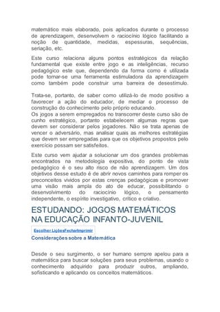 matemático mais elaborado, pois aplicados durante o processo
de aprendizagem, desenvolvem o raciocínio lógico facilitando a
noção de quantidade, medidas, espessuras, sequências,
seriação, etc.
Este curso relaciona alguns pontos estratégicos da relação
fundamental que existe entre jogo e as inteligências, recurso
pedagógico este que, dependendo da forma como é utilizada
pode tornar-se uma ferramenta estimuladora da aprendizagem
como também pode construir uma barreira de desestímulo.
Trata-se, portanto, de saber como utilizá-lo de modo positivo a
favorecer a ação do educador, de mediar o processo de
construção do conhecimento pelo próprio educando.
Os jogos a serem empregados no transcorrer deste curso são de
cunho estratégico, portanto estabelecem algumas regras que
devem ser considerar pelos jogadores. Não se trata apenas de
vencer o adversário, mas analisar quais as melhores estratégias
que devem ser empregadas para que os objetivos propostos pelo
exercício possam ser satisfeitos.
Este curso vem ajudar a solucionar um dos grandes problemas
encontrados na metodologia expositiva, do ponto de vista
pedagógico é o seu alto risco de não aprendizagem. Um dos
objetivos desse estudo é de abrir novos caminhos para romper os
preconceitos vividos por estas crenças pedagógicas e promover
uma visão mais ampla do ato de educar, possibilitando o
desenvolvimento do raciocínio lógico, o pensamento
independente, o espírito investigativo, crítico e criativo.
ESTUDANDO: JOGOS MATEMÁTICOS
NA EDUCAÇÃO INFANTO-JUVENIL
Escolher LiçõesFecharImprimir
Considerações sobre a Matemática
Desde o seu surgimento, o ser humano sempre apelou para a
matemática para buscar soluções para seus problemas, usando o
conhecimento adquirido para produzir outros, ampliando,
sofisticando e aplicando os conceitos matemáticos.
 