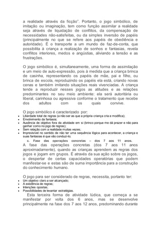 a realidade através da ficção”. Portanto, o jogo simbólico, de
imitação ou imaginação, tem como função assimilar a realidade
seja através de liquidação de conflitos, da compensação de
necessidades não-satisfeitas, ou da simples inversão de papéis
(principalmente no que se refere aos papéis de obediência e
autoridade). É o transporte a um mundo de faz-de-conta, que
possibilita à criança a realização de sonhos e fantasias, revela
conflitos interiores, medos e angústias, aliviando a tensão e as
frustrações.
O jogo simbólico é, simultaneamente, uma forma de assimilação
e um meio de auto-expressão, pois à medida que a criança brinca
de casinha, representando os papéis de mãe, pai e filho, ou
brinca de escola, reproduzindo os papéis ela está, criando novas
cenas e também imitando situações reais vivenciadas. A criança
tende a reproduzir nesses jogos as atitudes e as relações
predominantes no seu meio ambiente: ela será autoritária ou
liberal, carinhosa ou agressiva conforme o tratamento que recebe
dos adultos com os quais convive.
O jogo simbólico é caracterizado por:
 Liberdade total de regras (a não ser as que a própria criança cria e modifica);
 Envolvimento da fantasia;
 Ausência de objetivo fora da atividade em si (brinco porque me dá prazer e não para
ganhar como no jogo de regras);
 Sem relação com a realidade muitas vezes;
 Imprevisível no sentido de não ter uma sequência lógica para acontecer, a criança e
suas fantasias é que vão conduzi-lo;
c. Fase das operações concretas – dos 7 aos 11 anos.
A fase das operações concretas (dos 7 aos 11 anos
aproximadamente), quando as crianças aprendem as regras dos
jogos e jogam em grupos. É através da sua ação sobre os jogos,
o despertar de certas capacidades operatórias que podem
manifestar-se e estas são de suma importância para a construção
do conhecimento humano.
O jogo para ser considerado de regras, necessita, portanto ter:
 Um objetivo claro a ser alcançado;
 A existência de regras;
 Intenções opostas;
 Possibilidades de levantar estratégias.
Esta terceira forma de atividade lúdica, que começa a se
manifestar por volta dos 6 anos, mas se desenvolve
principalmente na fase dos 7 aos 12 anos, predominando durante
 