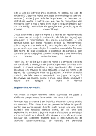 toda a vida do indivíduo (nos esportes, no xadrez, no jogo de
cartaz etc.) O jogo de regras são jogos de combinações sensório-
motores (corridas, jogos de bolas de gude ou com bolas etc), ou
intelectuais (cartaz e xadrez etc), em que há competição dos
indivíduos (sem o que a regra seria inútil) e regulamentados quer
por um código transmitido de geração em geração, quer de
acordos momentâneos.
O que caracteriza o jogo de regras é o fato de ser regulamentado
por meio de um conjunto sistemático de leis (as regras) que
asseguram a reciprocidade dos meios empregados. É uma
conduta lúdica que supõe relações sociais ou interindividuais,
pois a regra é uma ordenação, uma regularidade imposta pelo
grupo, sendo que sua violação é considerada uma falta. Portanto,
esta forma de jogo pressupõe a existência de parceiros, bem
como de certas obrigações comuns (as regras), o que lhe confere
um caráter eminentemente social.
Piaget (1978: 48), diz que o jogo de regras é a atividade lúdica do
ser socializado e começa a ser praticado por volta dos sete anos,
quando a criança abandona o jogo egocêntrico das crianças
pequenas, em proveito de uma aplicação efetiva de regras e do
espírito de cooperação entre os jogadores. A melhor maneira,
portanto, de lidar com a competição em jogos de regras é
desenvolver na criança, desde o inicio, uma atitude saudável e
natural em relação à vitória e derrota.
Sugestões de Atividades
Nas lições a seguir teremos várias sugestões de jogos e
atividades que podemos desenvolver com nossos alunos.
Perceber que a criança é um indivíduo dinâmico curioso criativo
em seu meio. Além disso, é um ser puramente lúdico, incapaz de
manter sua concentração durante muito tempo em uma única
atividade que requeira atenção como, por ex, uma aula
expositiva. No entanto o jogo se mostra eficaz para se conseguir
um envolvimento e a atenção dos alunos e com ele é possível
executar um excelente trabalho para o desenvolvimento do
raciocínio lógico-matemático, ao contrario de exercícios
 