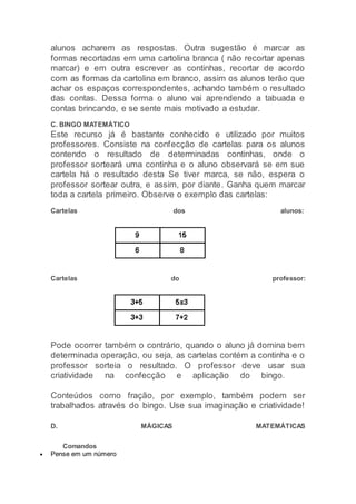 alunos acharem as respostas. Outra sugestão é marcar as
formas recortadas em uma cartolina branca ( não recortar apenas
marcar) e em outra escrever as continhas, recortar de acordo
com as formas da cartolina em branco, assim os alunos terão que
achar os espaços correspondentes, achando também o resultado
das contas. Dessa forma o aluno vai aprendendo a tabuada e
contas brincando, e se sente mais motivado a estudar.
C. BINGO MATEMÁTICO
Este recurso já é bastante conhecido e utilizado por muitos
professores. Consiste na confecção de cartelas para os alunos
contendo o resultado de determinadas continhas, onde o
professor sorteará uma continha e o aluno observará se em sue
cartela há o resultado desta Se tiver marca, se não, espera o
professor sortear outra, e assim, por diante. Ganha quem marcar
toda a cartela primeiro. Observe o exemplo das cartelas:
Cartelas dos alunos:
Cartelas do professor:
Pode ocorrer também o contrário, quando o aluno já domina bem
determinada operação, ou seja, as cartelas contém a continha e o
professor sorteia o resultado. O professor deve usar sua
criatividade na confecção e aplicação do bingo.
Conteúdos como fração, por exemplo, também podem ser
trabalhados através do bingo. Use sua imaginação e criatividade!
D. MÁGICAS MATEMÁTICAS
Comandos
 Pense em um número
 