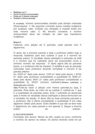  Multiplique por 2
 Some 6 (número acrescentado)
 Divida por 2 (divisão ordenada)
 Subtraia o número pensado
O resultado: número acrescentado dividido pela divisão ordenada
Observações: 1- No segundo comando posso mandar multiplicar
por qualquer valor, contudo sou obrigado a mandar dividir por
este mesmo valor. 2- No terceiro comando o número
acrescentado deve ser múltiplo do valor que mandamos
multiplicar.
Mágica II
Faremos uma adição de 5 parcelas, cada parcela com 4
algarismos.
O aluno diz a primeira parcela e dela o professor obtém logo a
resposta, bastando para isso subtrair 2 (que é o número de
parcelas pares). O resultado desta subtração é colocado no total
e o número que foi subtraído deve ser posicionado como o
primeiro número da resposta. O aluno agora dita as parcelas
pares, e o professor dita as ímpares. O detalhe é que as parcelas
colocadas pelo professor deverão completar o número 9 da
parcela anterior.
Ex: 5329 (n° dado pelo aluno). 1245 (n° dado pelo aluno). + 8754
(n° dado pelo professor completando a quantidade 9). 3958 (n°
dado pelo aluno). 6041 (n° dado pelo professor completando a
quantidade 9). 25327 (número subtraído) Número subtraído e
deslocado para a frente.
OBS: Pode-se fazer a adição com menos parcelas,ou seja, 3
parcelas. Para tanto, ao invés de se subtrair 2, subtrair-se 1, que
é a quantidade de parcelas pares. Este 1 subtraído se deslocará
para a frente do resultado dessa subtração e dessa forma tem-se
o resultado da adição. O aluno dita as duas primeiras parcelas e
o professor dita a última completando a quantidade 9 em cada
algarismo ditado pelo aluno. Outro detalhe é que não se terá mais
4 algarismos em cada parcela e sim apenas 3. Segue a mesma
ordem da anterior.
E. PULO INTELIGENTE
Formação dos alunos: fileiras de três, quatro ou cinco, conforme
o número de alunos na classe. Os alunos deverão estar em pé
 