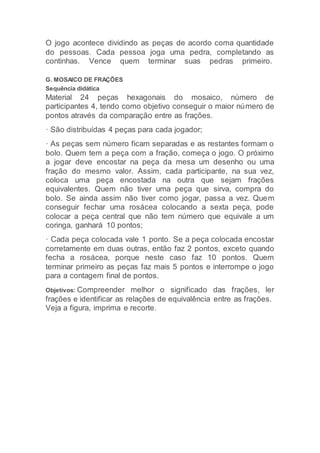 O jogo acontece dividindo as peças de acordo coma quantidade
do pessoas. Cada pessoa joga uma pedra, completando as
continhas. Vence quem terminar suas pedras primeiro.
G. MOSAICO DE FRAÇÕES
Sequência didática
Material 24 peças hexagonais do mosaico, número de
participantes 4, tendo como objetivo conseguir o maior número de
pontos através da comparação entre as frações.
· São distribuídas 4 peças para cada jogador;
· As peças sem número ficam separadas e as restantes formam o
bolo. Quem tem a peça com a fração, começa o jogo. O próximo
a jogar deve encostar na peça da mesa um desenho ou uma
fração do mesmo valor. Assim, cada participante, na sua vez,
coloca uma peça encostada na outra que sejam frações
equivalentes. Quem não tiver uma peça que sirva, compra do
bolo. Se ainda assim não tiver como jogar, passa a vez. Quem
conseguir fechar uma rosácea colocando a sexta peça, pode
colocar a peça central que não tem número que equivale a um
coringa, ganhará 10 pontos;
· Cada peça colocada vale 1 ponto. Se a peça colocada encostar
corretamente em duas outras, então faz 2 pontos, exceto quando
fecha a rosácea, porque neste caso faz 10 pontos. Quem
terminar primeiro as peças faz mais 5 pontos e interrompe o jogo
para a contagem final de pontos.
Objetivos: Compreender melhor o significado das frações, ler
frações e identificar as relações de equivalência entre as frações.
Veja a figura, imprima e recorte.
 