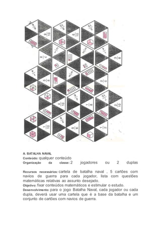 A. BATALHA NAVAL
Conteúdo: qualquer conteúdo
Organização da classe: 2 jogadores ou 2 duplas
Recursos necessários: cartela de batalha naval , 5 cartões com
navios de guerra para cada jogador, lista com questões
matemáticas relativas ao assunto desejado.
Objetivo: fixar conteúdos matemáticos e estimular o estudo.
Desenvolvimento: para o jogo Batalha Naval, cada jogador ou cada
dupla, deverá usar uma cartela que é a base da batalha e um
conjunto de cartões com navios de guerra.
 
