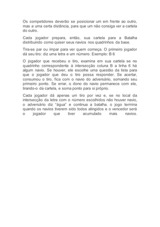 Os competidores deverão se posicionar um em frente ao outro,
mas a uma certa distância, para que um não consiga ver a cartela
do outro.
Cada jogador prepara, então, sua cartela para a Batalha
distribuindo como quiser seus navios nos quadrinhos da base.
Tira-se par ou ímpar para ver quem começa. O primeiro jogador
dá seu tiro: diz uma letra e um número. Exemplo: B 6
O jogador que recebeu o tiro, examina em sua cartela se no
quadrinho correspondente à intersecção coluna B a linha 6 há
algum navio. Se houver, ele escolhe uma questão da lista para
que o jogador que deu o tiro possa responder. Se acertar,
consumou o tiro, fica com o navio do adversário, somando seu
primeiro ponto. Se errar, o dono do navio permanece com ele,
tirando-o da cartela, e soma ponto para si próprio.
Cada jogador dá apenas um tiro por vez e, se no local da
intersecção da letra com o número escolhidos não houver navio,
o adversário diz “água” e continua a batalha. o jogo termina
quando os navios tiverem sido todos atingidos e o vencedor será
o jogador que tiver acumulado mais navios.
 