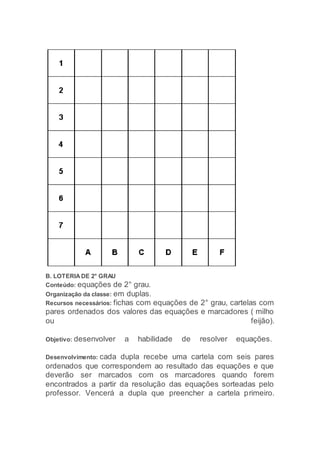 B. LOTERIA DE 2° GRAU
Conteúdo: equações de 2° grau.
Organização da classe: em duplas.
Recursos necessários: fichas com equações de 2° grau, cartelas com
pares ordenados dos valores das equações e marcadores ( milho
ou feijão).
Objetivo: desenvolver a habilidade de resolver equações.
Desenvolvimento: cada dupla recebe uma cartela com seis pares
ordenados que correspondem ao resultado das equações e que
deverão ser marcados com os marcadores quando forem
encontrados a partir da resolução das equações sorteadas pelo
professor. Vencerá a dupla que preencher a cartela primeiro.
 