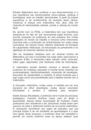 Estudar Matemática sem conhecer o seu desenvolvimento e a
sua importância nas transformações sócio-culturais, políticas e
tecnológicas seria um trabalho desmotivante. A partir da própria
experiência e do conhecimento da evolução desta ciência,
mostra-se à criança uma matemática viva, ativa, feita em
resposta às necessidades culturais, sociais e naturais do mundo
atual.
De acordo com os PCNs, a matemática tem sua importância
apoiando-se no fato de que desempenha papel decisivo, pois
permite resolução de problemas da vida cotidiana, tem muitas
aplicações no mundo do trabalho e funciona como instrumento
essencial para a construção de conhecimentos em outras áreas
curriculares. Do mesmo modo, interfere fortemente na formação
de capacidades intelectuais, na estruturação do pensamento e na
agilização do raciocínio dedutivo do aluno.
Não há verdadeira cidadania sem um domínio mínimo de
Matemática, por isso a sociedade nos exige saber, para exercer a
cidadania. Então, é necessário saber calcular, medir, raciocinar,
saber jogar, argumentar, criar hipóteses, tratar de informações.
A matemática escolar também começa a assumir alguns
contornos de mudança, passando a mostrar novos caminhos de
contextualização, interdisciplinaridade, construção de estratégias,
discussão de regularidades e modelos. É nesse horizonte que o
jogo surge como uma possibilidade para o trabalho escolar com a
matemática.
A educação matemática, muitas vezes, é rotulada por ser uma
disciplina de difícil assimilação, muitos alunos encontram
dificuldades e perdem o interesse pela disciplina.
Diante dessas dificuldades, o professor deve mudar seu processo
pedagógico, incluindo diversos meios para se atingir o
aprendizado. Apesar dessa necessidade de mudança, muitos
professores têm resistência a ela, persistindo muitas vezes sem
sucesso na velha e tradicional maneira de se ensinar matemática.
É necessário reconhecer seu papel de educador, que sua
principal função é de ser facilitador da aprendizagem e o jogo
vem ajudar neste processo, o professor deve ser orientador e
permitir um ensino dinâmico onde os alunos realizem suas
 