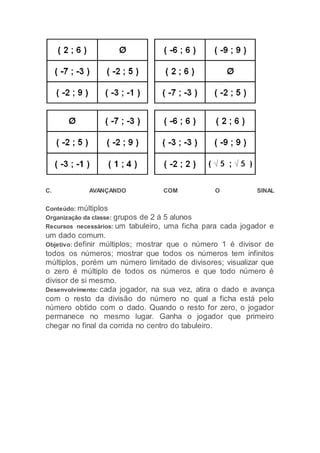 C. AVANÇANDO COM O SINAL
Conteúdo: múltiplos
Organização da classe: grupos de 2 à 5 alunos
Recursos necessários: um tabuleiro, uma ficha para cada jogador e
um dado comum.
Objetivo: definir múltiplos; mostrar que o número 1 é divisor de
todos os números; mostrar que todos os números tem infinitos
múltiplos, porém um número limitado de divisores; visualizar que
o zero é múltiplo de todos os números e que todo número é
divisor de si mesmo.
Desenvolvimento: cada jogador, na sua vez, atira o dado e avança
com o resto da divisão do número no qual a ficha está pelo
número obtido com o dado. Quando o resto for zero, o jogador
permanece no mesmo lugar. Ganha o jogador que primeiro
chegar no final da corrida no centro do tabuleiro.
 