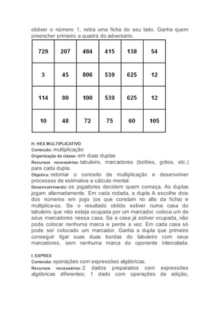 obtiver o número 1, retira uma ficha do seu lado. Ganha quem
preencher primeiro a quadra do adversário.
H. HEX MULTIPLICATIVO
Conteúdo: multiplicação
Organização da classe: em duas duplas
Recursos necessários: tabuleiro, marcadores (botões, grãos, etc.)
para cada dupla.
Objetivo: retomar o conceito de multiplicação e desenvolver
processos de estimativa e cálculo mental.
Desenvolvimento: os jogadores decidem quem começa. As duplas
jogam alternadamente. Em cada rodada, a dupla A escolhe dois
dos números em jogo (os que constam no alto da ficha) e
multiplica-os. Se o resultado obtido estiver numa casa do
tabuleiro que não esteja ocupada por um marcador, coloca um de
seus marcadores nessa casa. Se a casa já estiver ocupada, não
pode colocar nenhuma marca e perde a vez. Em cada casa só
pode ser colocado um marcador. Ganha a dupla que primeiro
conseguir ligar suas duas bordas do tabuleiro com seus
marcadores, sem nenhuma marca do oponente intercalada.
I. EXPREX
Conteúdo: operações com expressões algébricas.
Recursos necessários: 2 dados preparados com expressões
algébricas diferentes; 1 dado com operações de adição,
 