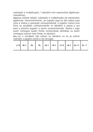subtração e multiplicação; 1 tabuleiro com expressões algébricas,
marcadores.
Objetivos: efetuar adição, subtração e multiplicação de expressões
algébricas. Desenvolvimento: um jogador joga os três dados para
cima e efetua a operação correspondente, o jogador coloca uma
ficha no resultado correspondente no tabuleiro e passa a vez
para o próximo jogador e assim sucessivamente. Ganha o jogo
quem conseguir quatro fichas consecutivas alinhadas ou quem
consegue colocar mais fichas no tabuleiro.
Obs.: se o resultado não estiver no tabuleiro ou se já estiver
marcado o jogador perde a vez de jogar.
 