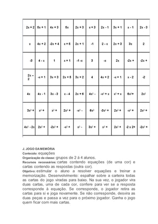 J. JOGO DAMEMÓRIA
Conteúdo: equações
Organização da classe: grupos de 2 á 4 alunos.
Recursos necessários: cartas contendo equações (de uma cor) e
cartas contendo as respostas (outra cor).
Objetivo: estimular o aluno a resolver equações e treinar a
memorização. Desenvolvimento: espalhar sobre a carteira todas
as cartas do jogo viradas para baixo. Na sua vez, o jogador vira
duas cartas, uma de cada cor, confere para ver se a resposta
corresponde à equação. Se corresponde, o jogador retira as
cartas para si e joga novamente. Se não corresponde, desvira as
duas peças e passa a vez para o próximo jogador. Ganha o jogo
quem ficar com mais cartas.
 