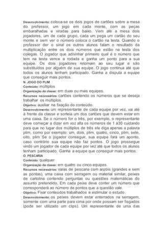 Desenvolvimento: coloca-se os dois jogos de cartões sobre a mesa
do professor, um jogo em cada monte, com as peças
embaralhadas e viradas para baixo. Vem até a mesa dois
jogadores, um de cada grupo, cada um pega um cartão do seu
monte e sem ver o número coloca o cartão na testa. Quando o
professor der o sinal os outros alunos falam o resultado da
multiplicação entre os dois números que estão na testa dos
colegas. O jogador que adivinhar primeiro qual é o número que
tem na testa vence a rodada e ganha um ponto para a sua
equipe. Os dois jogadores retornam ao seu lugar e são
substituídos por alguém de sua equipe. O jogo continua até que
todos os alunos tenham participado. Ganha a disputa a equipe
que conseguir mais pontos.
N. JOGO DO PLIM
Conteúdo: múltiplos
Organização da classe: em duas ou mais equipes.
Recursos necessários: cartões contendo os números que se deseja
trabalhar os múltiplos.
Objetivo: auxiliar na fixação do conteúdo.
Desenvolvimento: um representante de cada equipe por vez, vai até
à frente da classe e sorteia um dos cartões que devem estar em
uma caixa. Se o número for o três, por exemplo, o representante
deve começar a dizer em voz alta os números de 1 á30 cuidando
para que no lugar dos múltiplos de três ele diga apenas a palavra
plim, como por exemplo: um, dois, plim, quatro, cinco, plim, sete,
oito, plim Se o jogador conseguir, sua equipe fará um aponto,
caso contrário sua equipe não faz pontos. O jogo prossegue
vindo um jogador de cada equipe por vez até que todos os alunos
tenham participado. Ganha a equipe que conseguir mais pontos.
O. PESCARIA
Conteúdo: qualquer
Organização da classe: em quatro ou cinco equipes.
Recursos necessários: varas de pescaria com anzóis (grandes e sem
as pontas), uma caixa com serragem ou material similar, peixes
de cartolina contendo perguntas ou questões matemáticas do
assunto pretendido. Em cada peixe deve conter um número que
corresponderá ao número de pontos que a questão vale.
Objetivo: Fixar conteúdos trabalhados e estimular o estudo.
Desenvolvimento: os peixes devem estar enterrados na serragem,
somente com uma parte para cima por onde possam ser fisgados
(pode ser utilizado um clips). Um representante de uma das
 