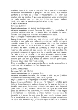 equipes deverá vir fazer a pescaria. Se o pescador conseguir
responder corretamente a pergunta do seu peixe, sua equipe
ganhará o número de pontos correspondentes, se errar sua
equipe não faz pontos. A pescaria prossegue vindo um jogador
de cada equipe por vez até que todos os alunos tenham
participado. Ganha a equipe que fizer mais pontos.
P. JOGO DE ARGOLAS
Conteúdo: qualquer
Organização da classe: em quatro ou cinco grupos.
Recursos necessários: argolas (tampas de margarina recortadas), 6
garrafas descartáveis de coca-cola 600 ml cheias de areia,
cartões com perguntas relativas ao conteúdo desejado.
Objetivo: fixação de conteúdos matemáticos.
Desenvolvimento: no centro da sala devem estar colocadas as
garrafas e sob cada uma delas deve estar um cartão com uma
questão matemática. Um representante de uma das equipes
deverá vir até um risca marcada no chão (uns 2 metros de
distância de onde estarão as garrafas) e atirar a argola (no
máximo três vezes) até que acerte em uma das garrafas. Se
conseguir, responde à pergunta e faz um ponto para sua equipe.
Se não acertar a garrafa ou se não responder corretamente,
retorna ao seu lugar. O jogo prossegue vindo um jogador de cada
equipe por vez até que todos os alunos tenham participado.
Ganha a equipe que fizer mais pontos.
Obs. a medida em que as perguntas forem sendo respondidas o
professor vai trocando os cartões das garrafas.
Q. DAMA MATEMÁTICA
Conteúdo: números inteiros
Organização da classe: em grupos de dois.
Recursos necessários: tabuleiro de damas e oito peças (cartões
contendo números negativos) para cada jogador.
Objetivo: trabalhar a comparação de números negativos.
Desenvolvimento: coloca-se as peças no tabuleiro viradas para
baixo e dispostas como no jogo de damas. Na sua vez de jogar, o
jogador anda para frente com uma de suas peças em diagonal
(uma casa por vez). Quando na sua vez de jogar encontrar uma
peça do adversário na sua frente, sobe nela. Aí vira- se as peças
e compara-se os números. O maior número fica na casa do
tabuleiro e o menor tira sua peça do jogo, se der empate quem
fez a jogada tira sua peça do jogo. O jogo prossegue jogando um
de cada vez. Quando o jogador conseguir atravessar o tabuleiro
 
