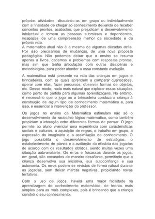 próprias atividades, discutindo-as em grupo ou individualmente
com a finalidade de chegar ao conhecimento deixando de receber
conceitos prontos, acabados, que prejudicam o desenvolvimento
intelectual e tornem as pessoas submissas e dependentes,
incapazes de uma compreensão melhor da sociedade e da
própria vida.
A matemática atual não é a mesma de algumas décadas atrás.
Por isso precisamos de mudanças, de uma nova proposta
pedagógica. Não podemos deixar que o ensino se resuma
apenas a livros, cadernos e problemas com respostas prontas,
mas sim que tenha articulação com outras disciplinas e
metodologias, para poder atender a essa constante evolução.
A matemática está presente na vida das crianças em jogos e
brincadeiras, com as quais aprendem a comparar quantidades,
operar com elas, fazer percursos, observar formas de objetos,
etc. Desse modo, nada mais natural que explorar essas situações
como ponto de partida para algumas aprendizagens. No entanto,
é necessário que o jogo ou a brincadeira conduza a criança à
construção de algum tipo de conhecimento matemático e, para
isso, é essencial a intervenção do professor.
Os jogos no ensino da Matemática estimulam não só o
desenvolvimento do raciocínio lógico-matemático, como também
propiciam a interação entre diferentes formas de pensar. O jogo
permite ao aluno vivenciar uma experiência com características
sociais e culturais, a aquisição de regras, o trabalho em grupo, a
expressão do imaginário e a assimilação de conhecimento. O
jogo possibilita o desenvolvimento de estratégias, o
estabelecimento de planos e a avaliação da eficácia das jogadas
de acordo com os resultados obtidos, sendo muitas vezes uma
situação auto-avaliante. Os erros e fracassos durante os jogos,
em geral, são encarados de maneira desafiante, permitindo que a
criança desenvolva sua iniciativa, sua autoconfiança e sua
autonomia. Os erros podem se revistos de forma natural durante
as jogadas, sem deixar marcas negativas, propiciando novas
tentativas.
Com o uso de jogos, haverá uma maior facilidade na
aprendizagem do conhecimento matemático, de teorias mais
simples para as mais complexas, pois é brincando que a criança
constrói o seu conhecimento.
 