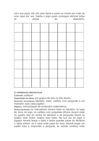 com sua peça, ela vira uma dama e pode se mover por mais de
uma casa por vez. Ganha o jogo quem conseguir eliminar todas
as peças do adversário.
R. CORRIDA DE OBSTÁCULOS
Conteúdo: qualquer
Organização da classe: em grupos de dois ou três alunos.
Recursos necessários: tabuleiro, dado, cartões com perguntas e um
marcador para cada jogador.
Objetivo: memorização de conteúdos matemáticos.
Desenvolvimento: os marcadores devem estar no tabuleiro no lugar
de início do jogo, os cartões com perguntas difíceis devem estar
no quadro azul do centro do tabuleiro e as perguntas fáceis no
quadro rosa, todos virados para baixo. Na sua vez de jogar o
jogador deverá lançar o dado e andar quantas casas do tabuleiro
o dado indicar, se a casa onde parar for rosa, deverá pegar um
cartão rosa e responder a pergunta, se acertar continua onde
 