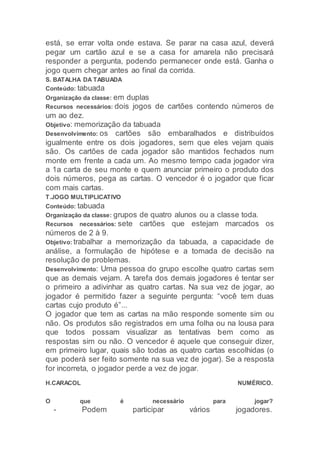 está, se errar volta onde estava. Se parar na casa azul, deverá
pegar um cartão azul e se a casa for amarela não precisará
responder a pergunta, podendo permanecer onde está. Ganha o
jogo quem chegar antes ao final da corrida.
S. BATALHA DA TABUADA
Conteúdo: tabuada
Organização da classe: em duplas
Recursos necessários: dois jogos de cartões contendo números de
um ao dez.
Objetivo: memorização da tabuada
Desenvolvimento: os cartões são embaralhados e distribuídos
igualmente entre os dois jogadores, sem que eles vejam quais
são. Os cartões de cada jogador são mantidos fechados num
monte em frente a cada um. Ao mesmo tempo cada jogador vira
a 1a carta de seu monte e quem anunciar primeiro o produto dos
dois números, pega as cartas. O vencedor é o jogador que ficar
com mais cartas.
T.JOGO MULTIPLICATIVO
Conteúdo: tabuada
Organização da classe: grupos de quatro alunos ou a classe toda.
Recursos necessários: sete cartões que estejam marcados os
números de 2 à 9.
Objetivo: trabalhar a memorização da tabuada, a capacidade de
análise, a formulação de hipótese e a tomada de decisão na
resolução de problemas.
Desenvolvimento: Uma pessoa do grupo escolhe quatro cartas sem
que as demais vejam. A tarefa dos demais jogadores é tentar ser
o primeiro a adivinhar as quatro cartas. Na sua vez de jogar, ao
jogador é permitido fazer a seguinte pergunta: “você tem duas
cartas cujo produto é”...
O jogador que tem as cartas na mão responde somente sim ou
não. Os produtos são registrados em uma folha ou na lousa para
que todos possam visualizar as tentativas bem como as
respostas sim ou não. O vencedor é aquele que conseguir dizer,
em primeiro lugar, quais são todas as quatro cartas escolhidas (o
que poderá ser feito somente na sua vez de jogar). Se a resposta
for incorreta, o jogador perde a vez de jogar.
H.CARACOL NUMÉRICO.
O que é necessário para jogar?
- Podem participar vários jogadores.
 